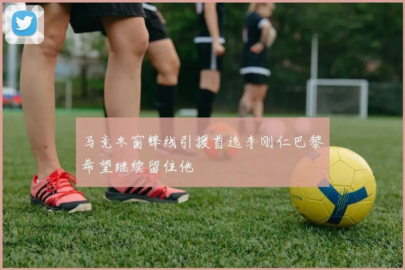 马竞冬窗锋线引援首选李刚仁巴黎希望继续留住他