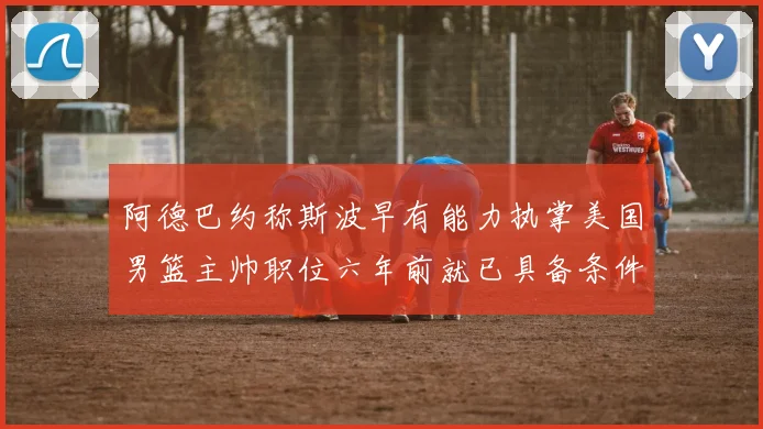 阿德巴约称斯波早有能力执掌美国男篮主帅职位六年前就已具备条件
