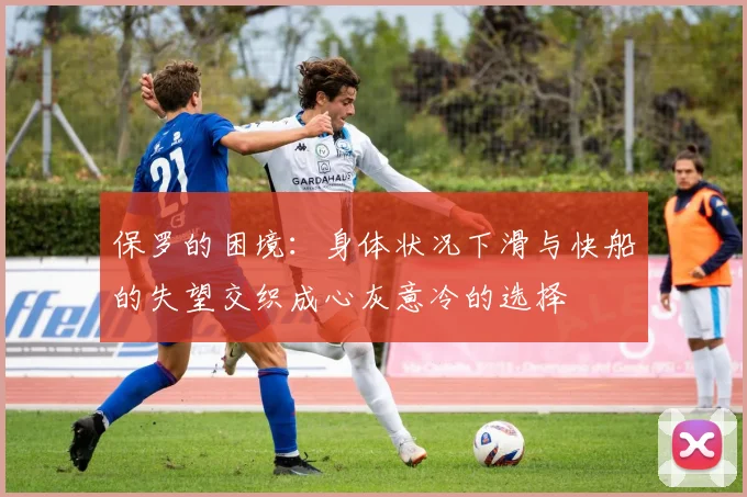 保罗的困境：身体状况下滑与快船的失望交织成心灰意冷的选择