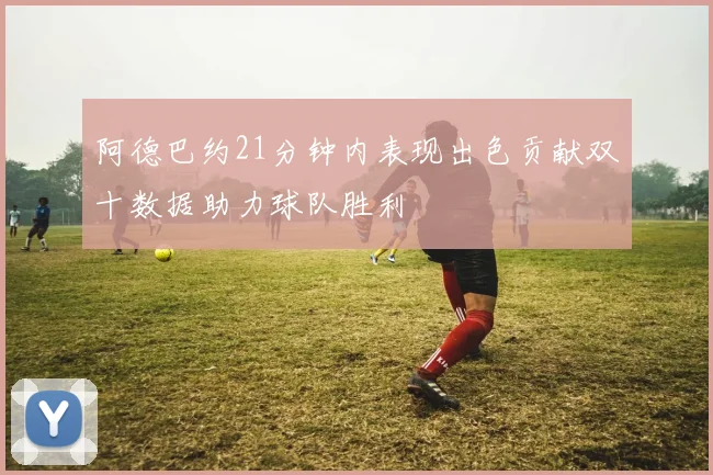 阿德巴约21分钟内表现出色贡献双十数据助力球队胜利