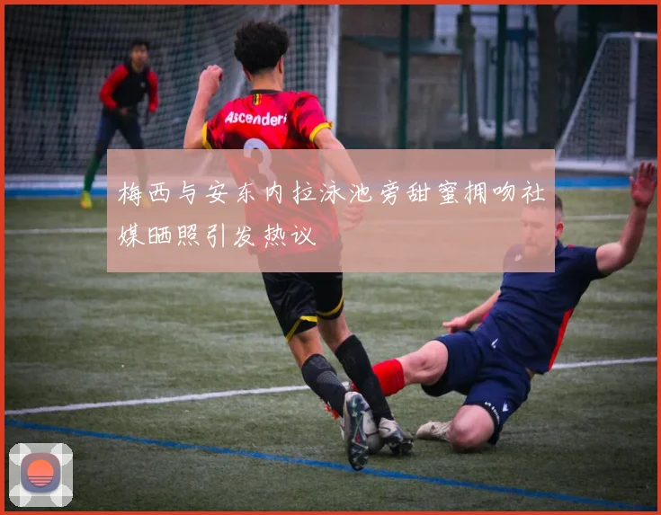 梅西与安东内拉泳池旁甜蜜拥吻社媒晒照引发热议