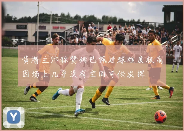 黄潜主帅称赞姆巴佩进球难度极高因场上几乎没有空间可供发挥