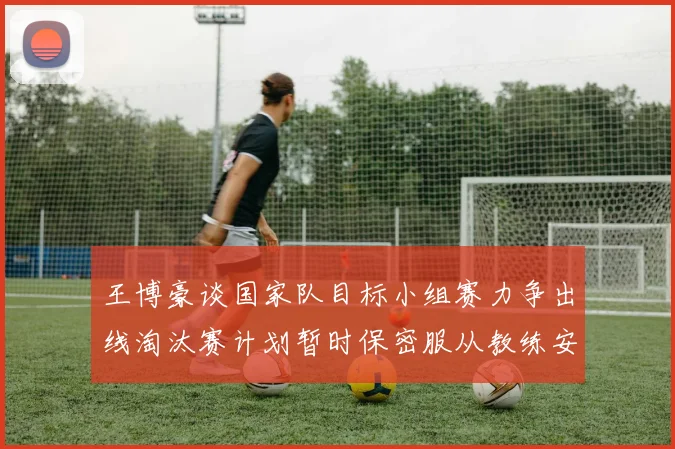 王博豪谈国家队目标小组赛力争出线淘汰赛计划暂时保密服从教练安排