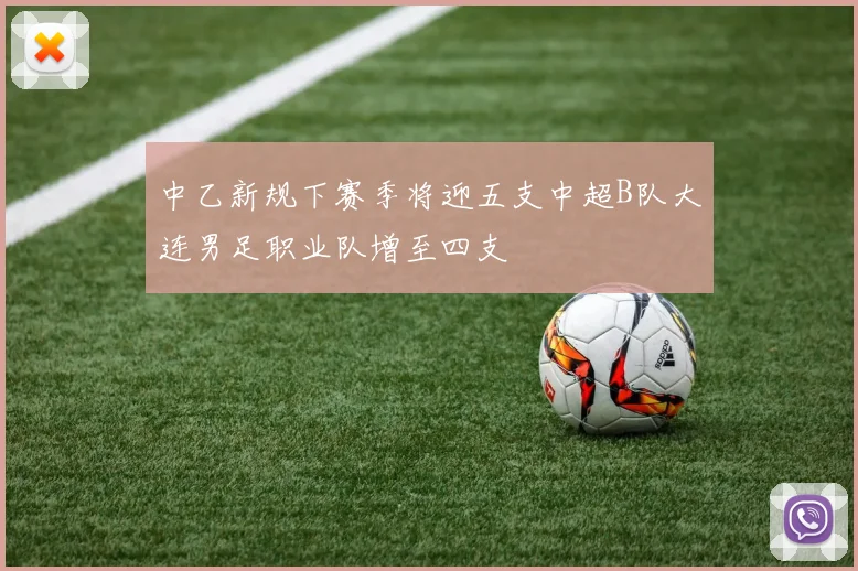 中乙新规下赛季将迎五支中超B队大连男足职业队增至四支