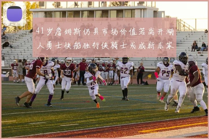 41岁詹姆斯仍具市场价值若离开湖人勇士快船独行侠骑士或成新东家