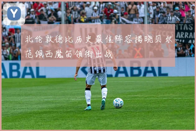 北伦敦德比历史最佳阵容揭晓贝尔范佩西魔笛领衔出战