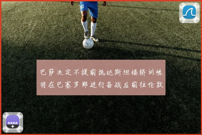 巴萨决定不提前抵达斯坦福桥训练将在巴塞罗那进行备战后前往伦敦