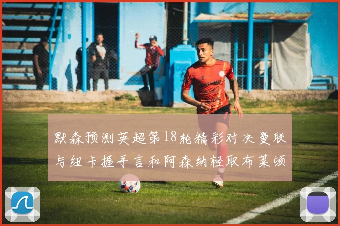 默森预测英超第18轮精彩对决曼联与纽卡握手言和阿森纳轻取布莱顿切尔西战平维拉