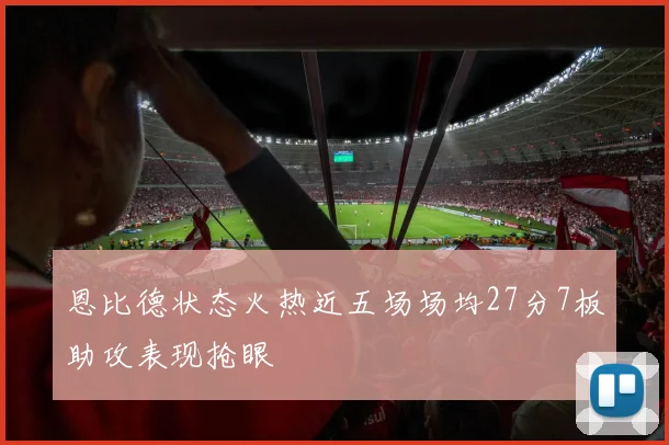 恩比德状态火热近五场场均27分7板助攻表现抢眼