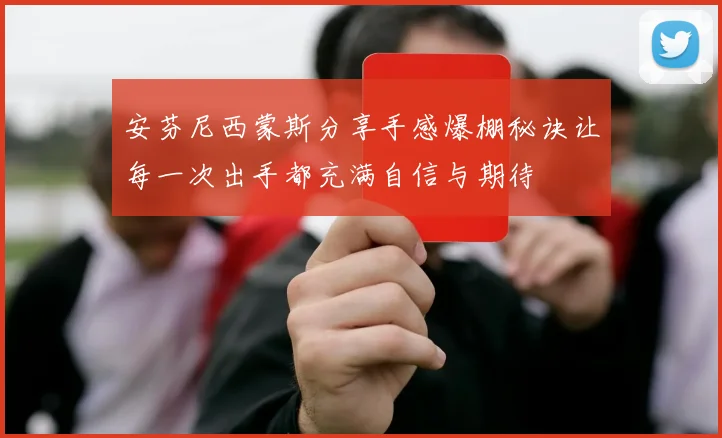 安芬尼西蒙斯分享手感爆棚秘诀让每一次出手都充满自信与期待