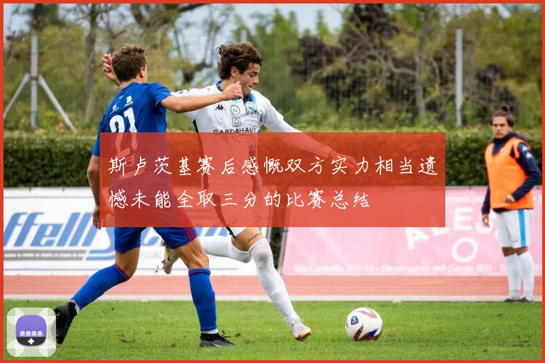 斯卢茨基赛后感慨双方实力相当遗憾未能全取三分的比赛总结