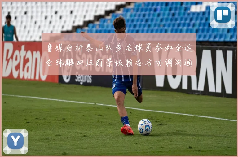 鲁媒分析泰山队多名球员参加全运会韩鹏回归前景依赖各方协调沟通