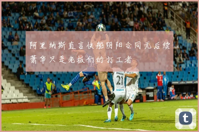 阿里纳斯直言快船阴阳合同无后续萧华只是老板们的打工者