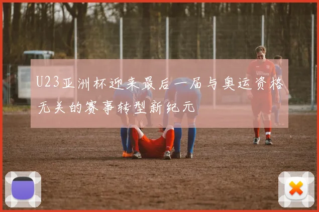 U23亚洲杯迎来最后一届与奥运资格无关的赛事转型新纪元