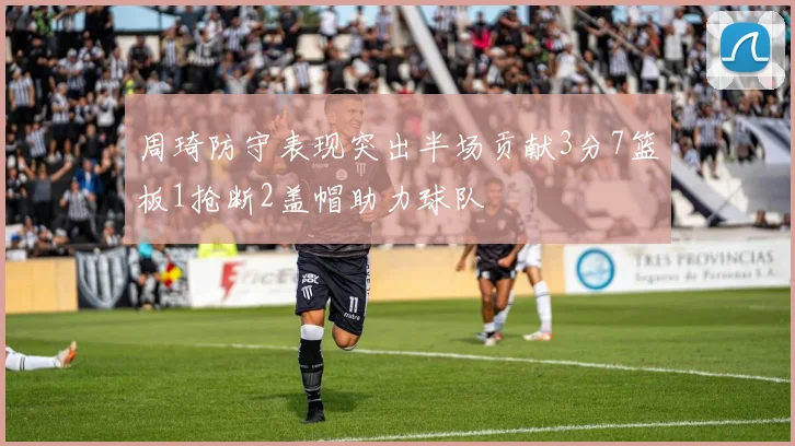 周琦防守表现突出半场贡献3分7篮板1抢断2盖帽助力球队