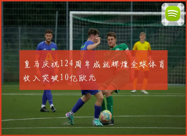 皇马庆祝124周年成就辉煌全球体育收入突破10亿欧元