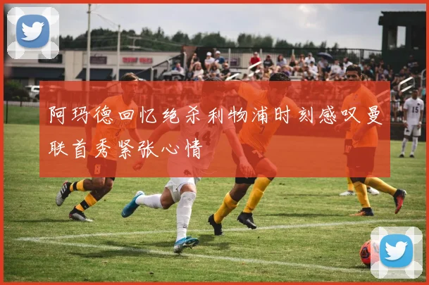阿玛德回忆绝杀利物浦时刻感叹曼联首秀紧张心情
