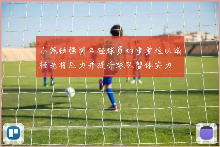 小佩顿强调年轻球员的重要性以减轻老将压力并提升球队整体实力