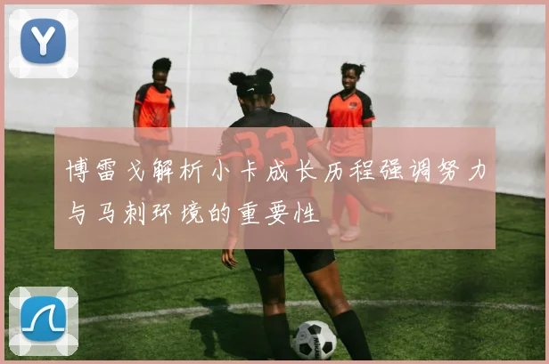 博雷戈解析小卡成长历程强调努力与马刺环境的重要性