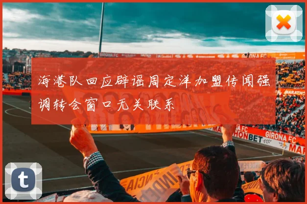 海港队回应辟谣周定洋加盟传闻强调转会窗口无关联系