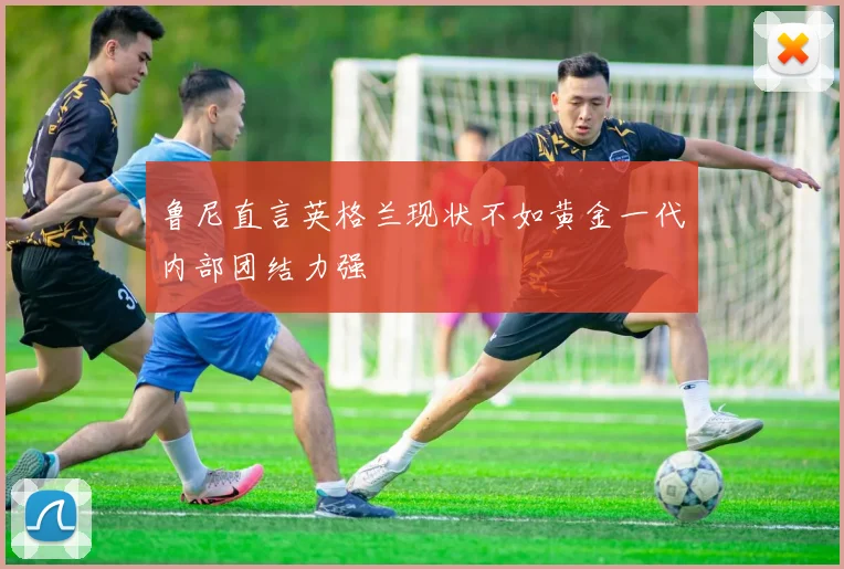 鲁尼直言英格兰现状不如黄金一代内部团结力强