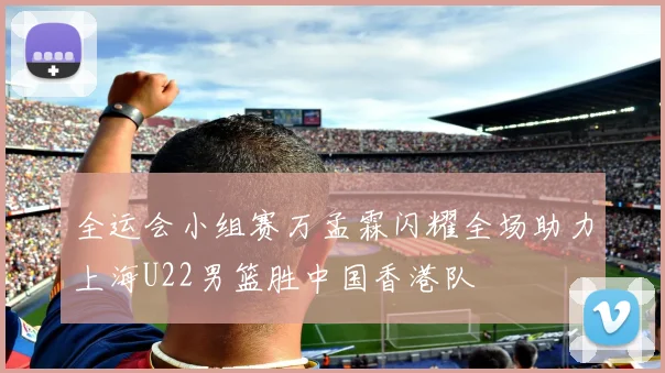 全运会小组赛万孟霖闪耀全场助力上海U22男篮胜中国香港队