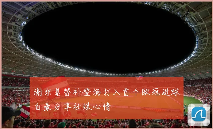 谢尔基替补登场打入首个欧冠进球自豪分享社媒心情