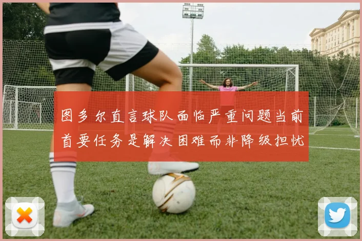 图多尔直言球队面临严重问题当前首要任务是解决困难而非降级担忧