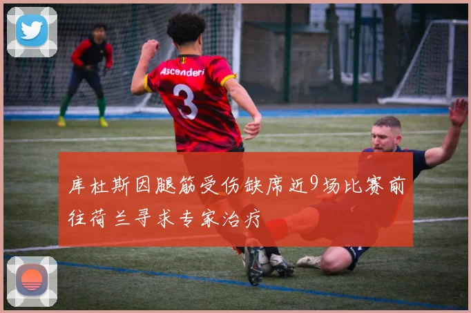 库杜斯因腿筋受伤缺席近9场比赛前往荷兰寻求专家治疗