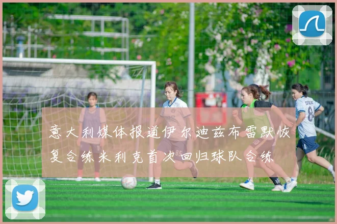 意大利媒体报道伊尔迪兹布雷默恢复合练米利克首次回归球队合练