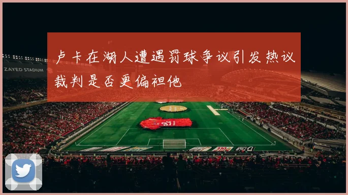 卢卡在湖人遭遇罚球争议引发热议裁判是否更偏袒他