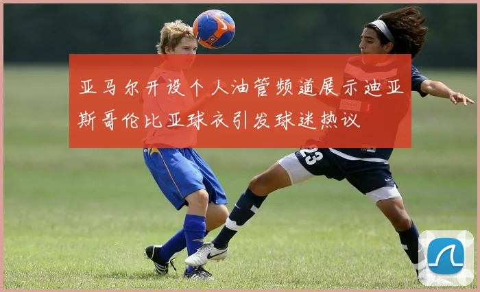 亚马尔开设个人油管频道展示迪亚斯哥伦比亚球衣引发球迷热议