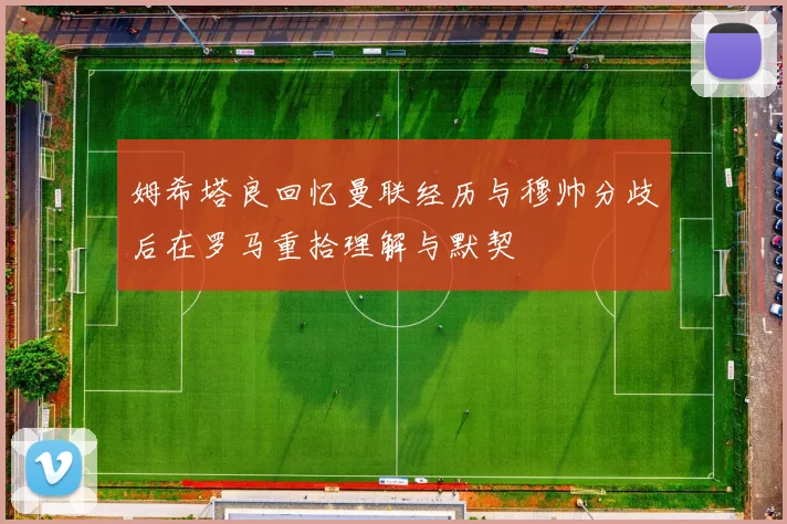 姆希塔良回忆曼联经历与穆帅分歧后在罗马重拾理解与默契