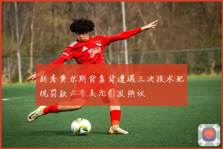 新秀费尔斯背靠背遭遇三次技术犯规罚款六千美元引发热议