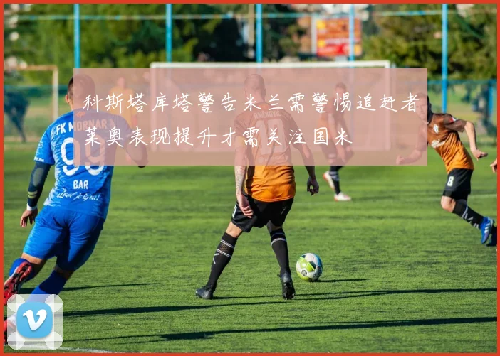 科斯塔库塔警告米兰需警惕追赶者莱奥表现提升才需关注国米