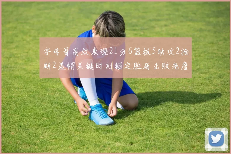 字母哥高效表现21分6篮板5助攻2抢断2盖帽关键时刻锁定胜局击败老詹