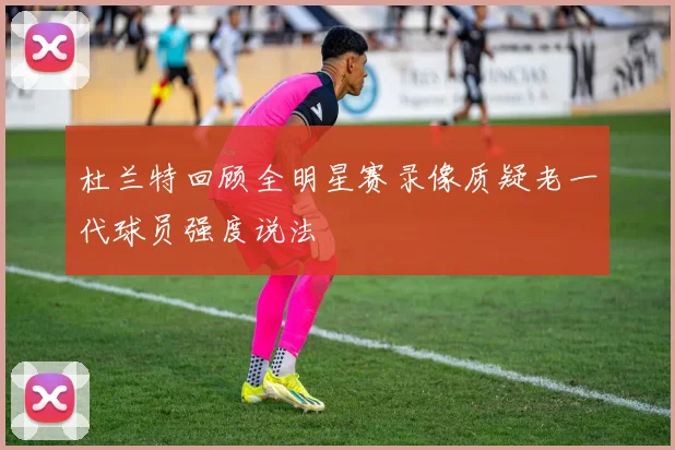 杜兰特回顾全明星赛录像质疑老一代球员强度说法