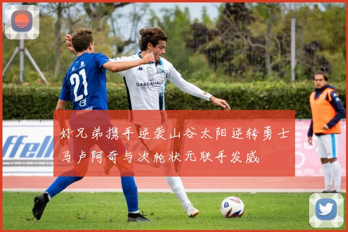 好兄弟携手逆袭山谷太阳逆转勇士马卢阿奇与次轮状元联手发威