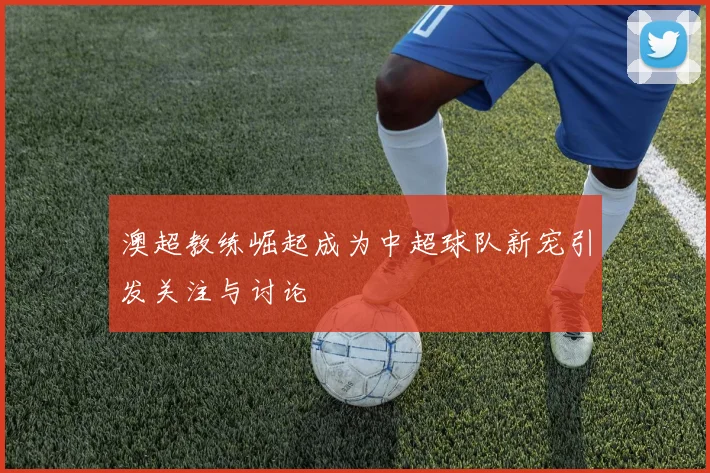 澳超教练崛起成为中超球队新宠引发关注与讨论