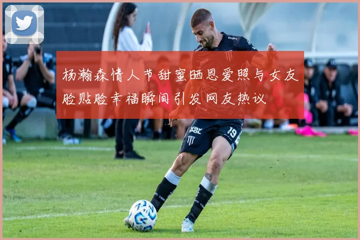 杨瀚森情人节甜蜜晒恩爱照与女友脸贴脸幸福瞬间引发网友热议