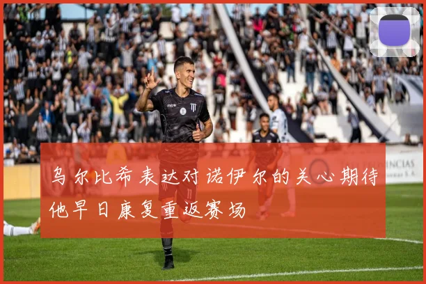 乌尔比希表达对诺伊尔的关心期待他早日康复重返赛场