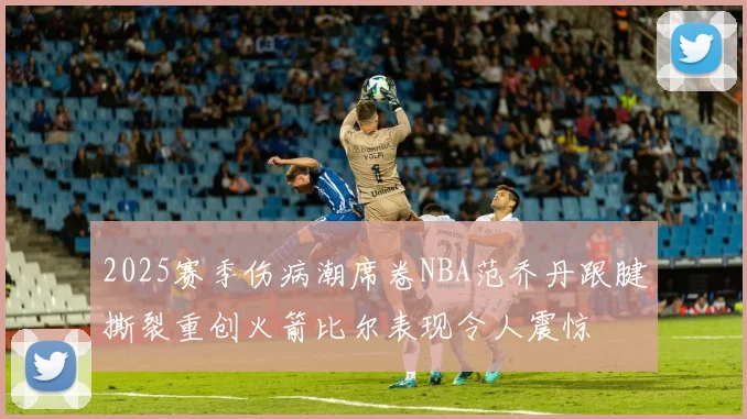 2025赛季伤病潮席卷NBA范乔丹跟腱撕裂重创火箭比尔表现令人震惊