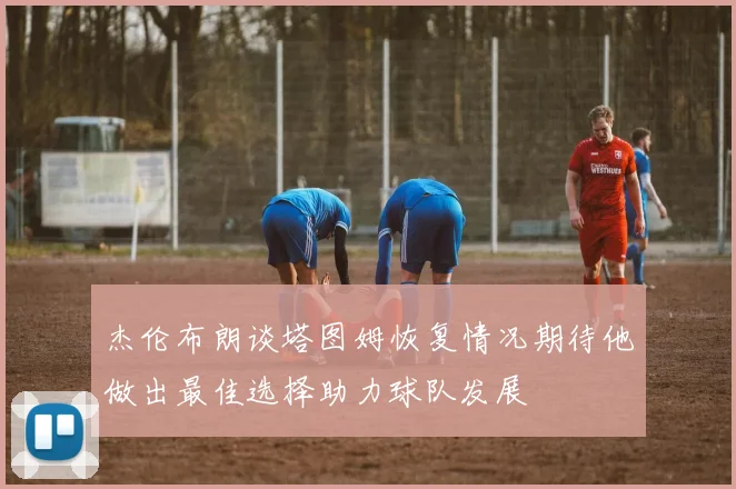 杰伦布朗谈塔图姆恢复情况期待他做出最佳选择助力球队发展