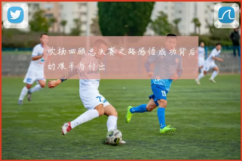吹杨回顾总决赛之路感悟成功背后的艰辛与付出