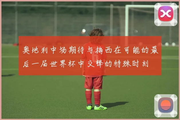 奥地利中场期待与梅西在可能的最后一届世界杯中交锋的特殊时刻
